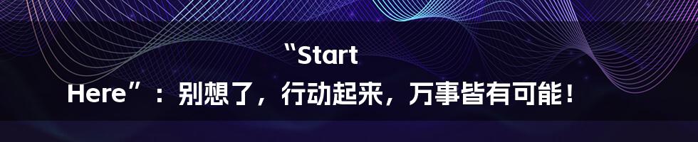 “Start Here”:别想了,行动起来,万事皆有可能!