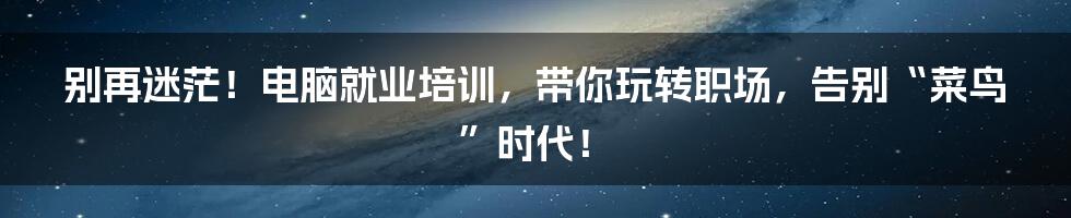 别再迷茫!电脑就业培训,带你玩转职场,告别“菜鸟”时代!