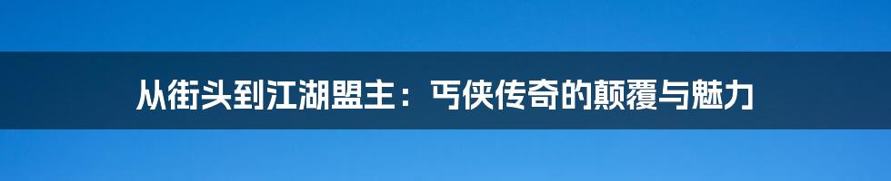 从街头到江湖盟主:丐侠传奇的颠覆与魅力