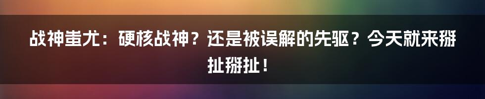 战神蚩尤:硬核战神?还是被误解的先驱?今天就来掰扯掰扯!