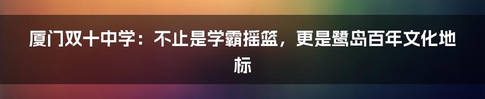 厦门双十中学:不止是学霸摇篮,更是鹭岛百年文化地标