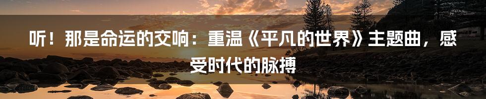 听!那是命运的交响:重温《平凡的世界》主题曲,感受时代的脉搏