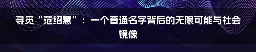 寻觅“范绍慧”:一个普通名字背后的无限可能与社会镜像