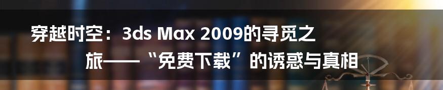 穿越时空:3ds Max 2009的寻觅之旅——“免费下载”的诱惑与真相
