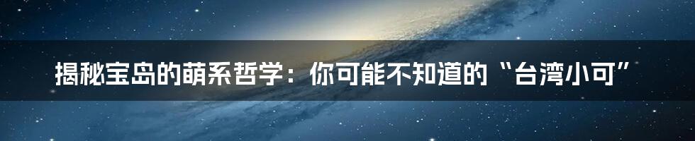 揭秘宝岛的萌系哲学:你可能不知道的“台湾小可”