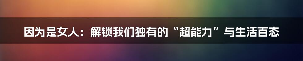 因为是女人:解锁我们独有的“超能力”与生活百态