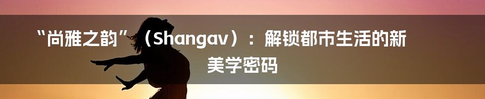 “尚雅之韵”(Shangav):解锁都市生活的新美学密码