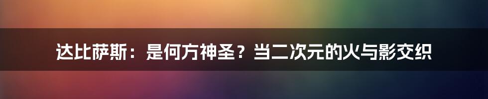 达比萨斯:是何方神圣?当二次元的火与影交织