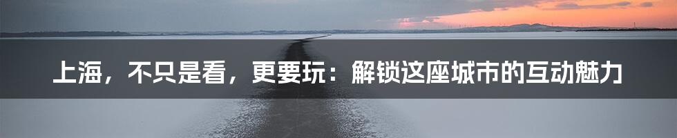 上海,不只是看,更要玩:解锁这座城市的互动魅力