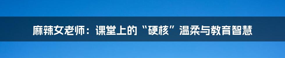 麻辣女老师:课堂上的“硬核”温柔与教育智慧