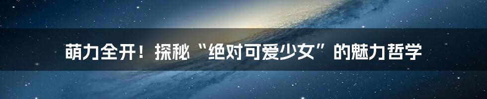 萌力全开!探秘“绝对可爱少女”的魅力哲学
