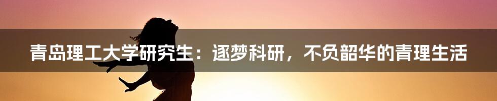 青岛理工大学研究生:逐梦科研,不负韶华的青理生活