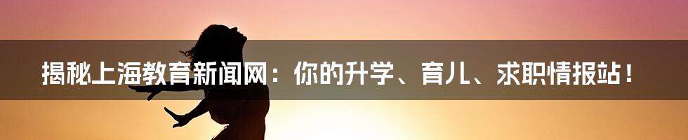 揭秘上海教育新闻网:你的升学、育儿、求职情报站!
