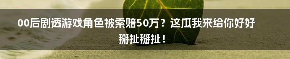 00后剧透游戏角色被索赔50万?这瓜我来给你好好掰扯掰扯!