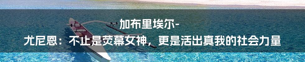 加布里埃尔-尤尼恩:不止是荧幕女神,更是活出真我的社会力量
