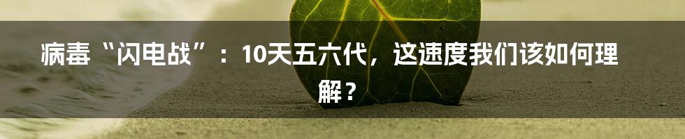 病毒“闪电战”:10天五六代,这速度我们该如何理解?