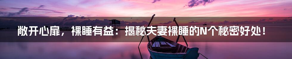 敞开心扉,裸睡有益:揭秘夫妻裸睡的N个秘密好处!