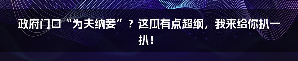 政府门口“为夫纳妾”?这瓜有点超纲,我来给你扒一扒!