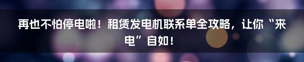 再也不怕停电啦!租赁发电机联系单全攻略,让你“来电”自如!