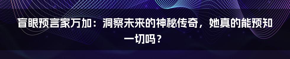 盲眼预言家万加:洞察未来的神秘传奇,她真的能预知一切吗?