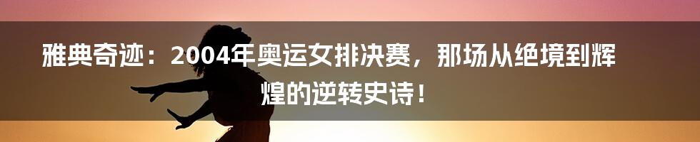 雅典奇迹:2004年奥运女排决赛,那场从绝境到辉煌的逆转史诗!