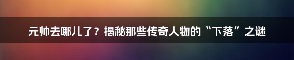 元帅去哪儿了?揭秘那些传奇人物的“下落”之谜