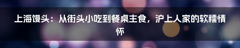 上海馒头:从街头小吃到餐桌主食,沪上人家的软糯情怀