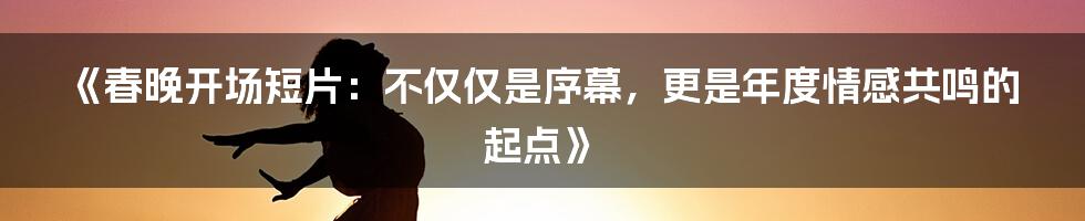 《春晚开场短片:不仅仅是序幕,更是年度情感共鸣的起点》