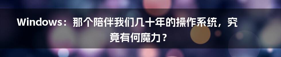 Windows:那个陪伴我们几十年的操作系统,究竟有何魔力?