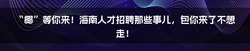 “椰”等你来！海南人才招聘那些事儿，包你来了不想走！
