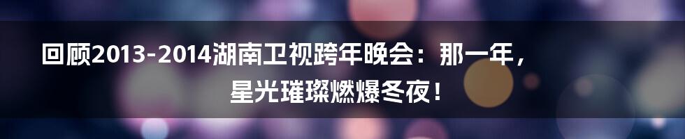 回顾2013-2014湖南卫视跨年晚会:那一年,星光璀璨燃爆冬夜!