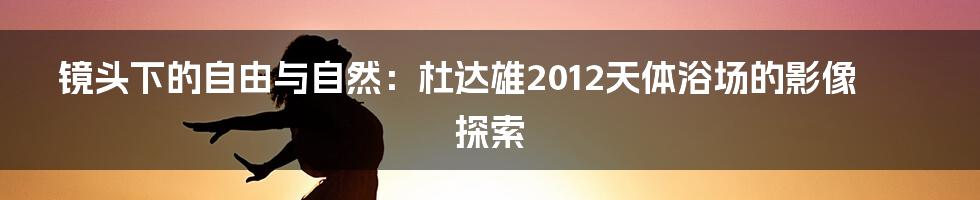 镜头下的自由与自然:杜达雄2012天体浴场的影像探索