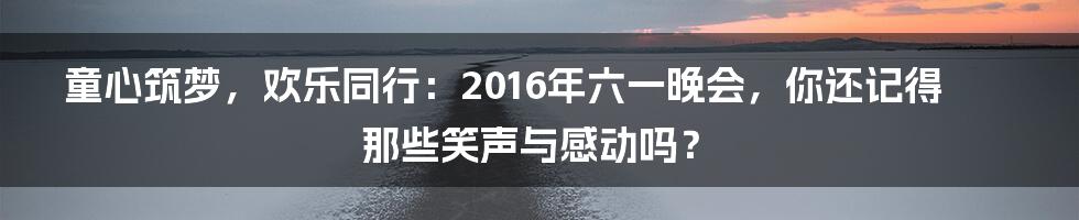 童心筑梦,欢乐同行:2016年六一晚会,你还记得那些笑声与感动吗?