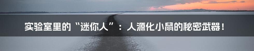 实验室里的“迷你人”:人源化小鼠的秘密武器!