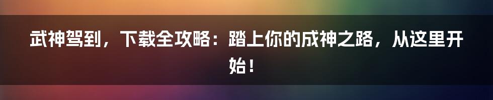 武神驾到,下载全攻略:踏上你的成神之路,从这里开始!