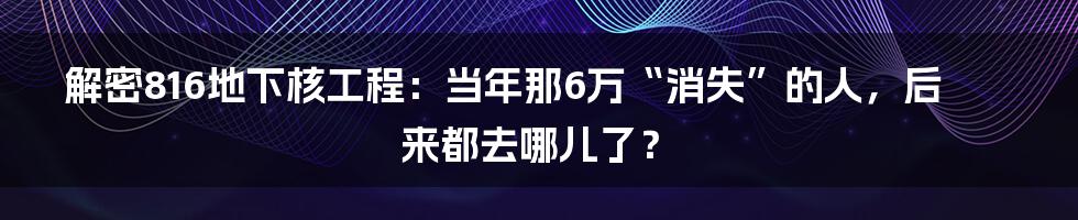 解密816地下核工程:当年那6万“消失”的人,后来都去哪儿了?
