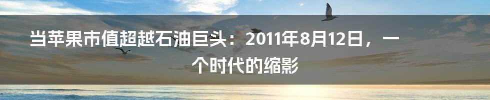当苹果市值超越石油巨头:2011年8月12日,一个时代的缩影