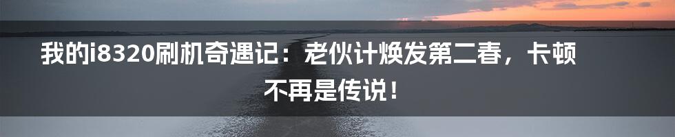 我的i8320刷机奇遇记:老伙计焕发第二春,卡顿不再是传说!