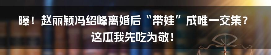 曝!赵丽颖冯绍峰离婚后“带娃”成唯一交集?这瓜我先吃为敬!