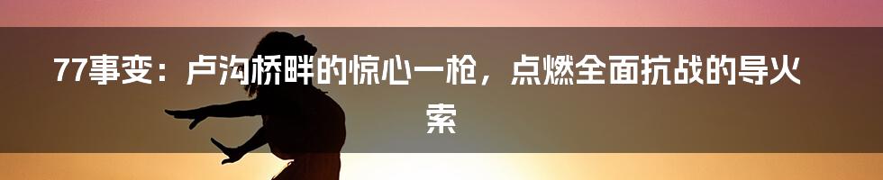 77事变:卢沟桥畔的惊心一枪,点燃全面抗战的导火索