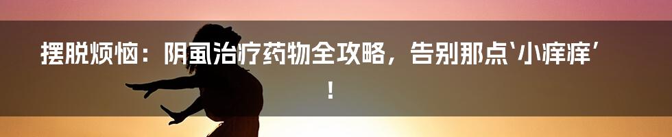 摆脱烦恼:阴虱治疗药物全攻略,告别那点‘小痒痒’!