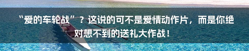 “爱的车轮战”?这说的可不是爱情动作片,而是你绝对想不到的送礼大作战!