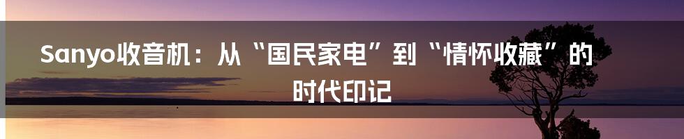 Sanyo收音机:从“国民家电”到“情怀收藏”的时代印记
