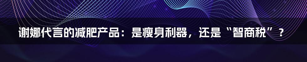 谢娜代言的减肥产品:是瘦身利器,还是“智商税”?