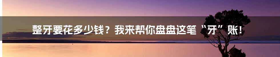 整牙要花多少钱?我来帮你盘盘这笔“牙”账!