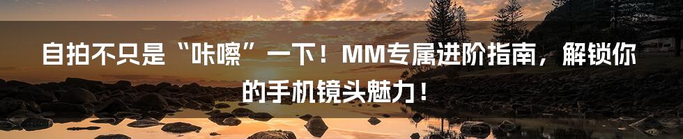 自拍不只是“咔嚓”一下!MM专属进阶指南,解锁你的手机镜头魅力!