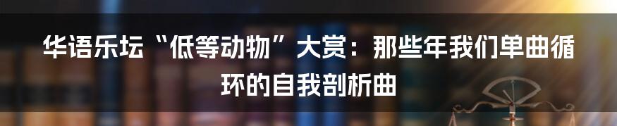 华语乐坛“低等动物”大赏:那些年我们单曲循环的自我剖析曲