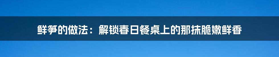 鲜笋的做法:解锁春日餐桌上的那抹脆嫩鲜香