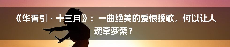 《华胥引·十三月》:一曲绝美的爱恨挽歌,何以让人魂牵梦萦?