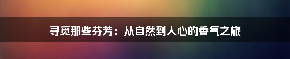 寻觅那些芬芳:从自然到人心的香气之旅